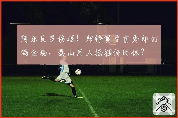 阿尔瓦罗伤退！郑铮赛季首秀即打满全场，泰山用人摇摆何时休？