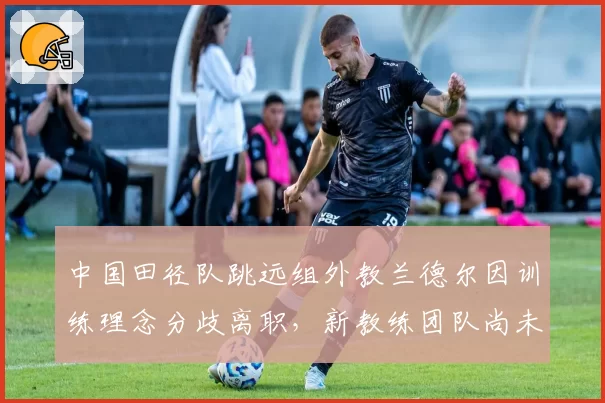 中国田径队跳远组外教兰德尔因训练理念分歧离职，新教练团队尚未公布