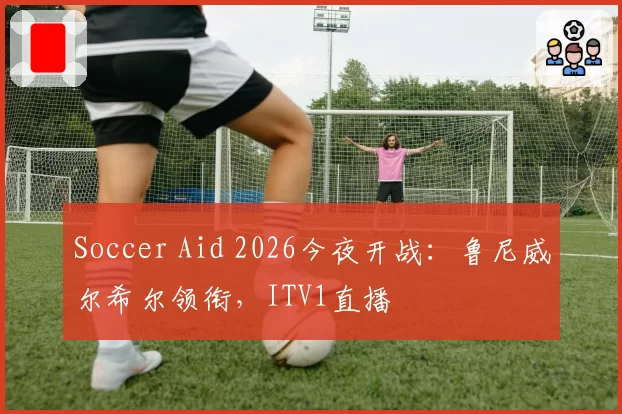 Soccer Aid 2026今夜开战：鲁尼威尔希尔领衔，ITV1直播